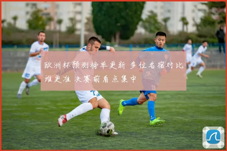 欧洲杯预测榜单更新 多位名宿对比谁更准 决赛前看点集中