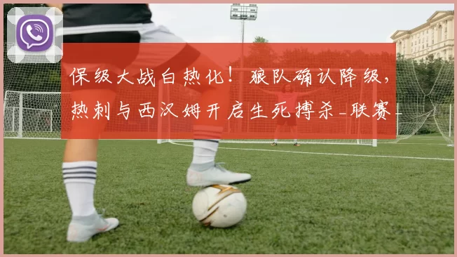 保级大战白热化！狼队确认降级，热刺与西汉姆开启生死搏杀_联赛_英超_欧冠