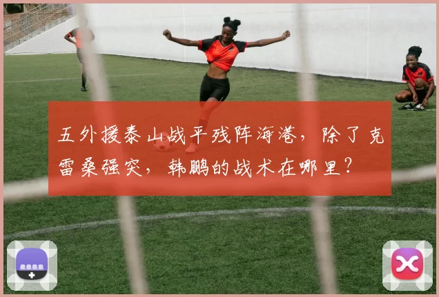 五外援泰山战平残阵海港，除了克雷桑强突，韩鹏的战术在哪里？