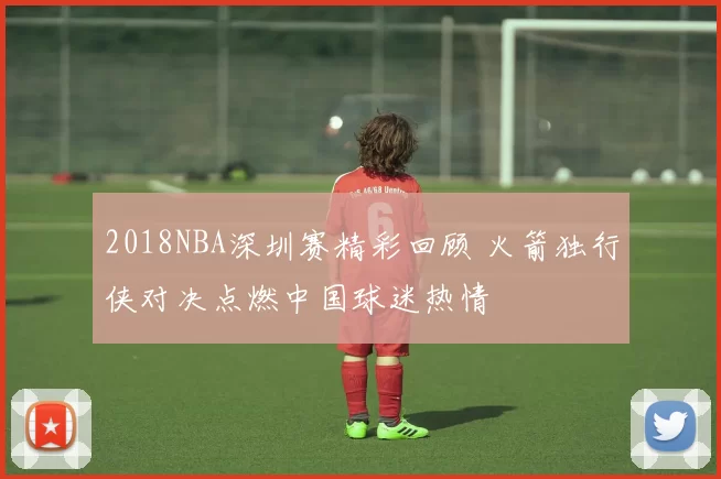 2018NBA深圳赛精彩回顾 火箭独行侠对决点燃中国球迷热情