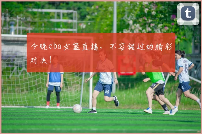 今晚cba女篮直播，不容错过的精彩对决！