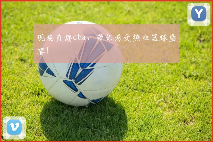 现场直播cba，带你感受热血篮球盛宴！