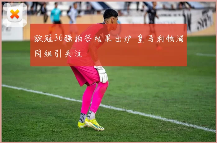 欧冠36强抽签结果出炉 皇马利物浦同组引关注