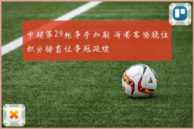 中超第29轮争夺加剧 海港客场稳住积分榜首位争冠延续