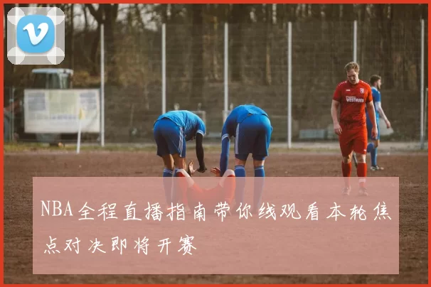 NBA全程直播指南带你线观看本轮焦点对决即将开赛