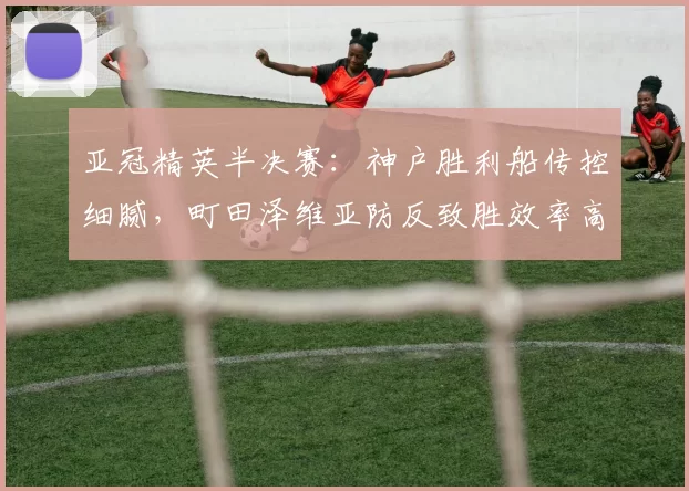 亚冠精英半决赛：神户胜利船传控细腻，町田泽维亚防反致胜效率高_国民_迪拜_萨德