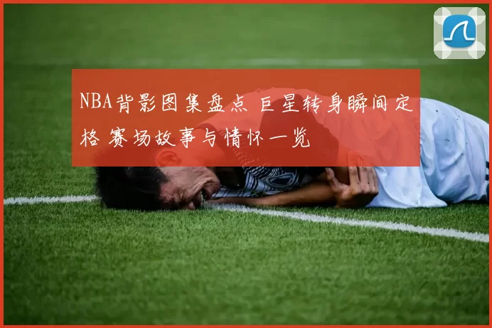 NBA背影图集盘点 巨星转身瞬间定格 赛场故事与情怀一览