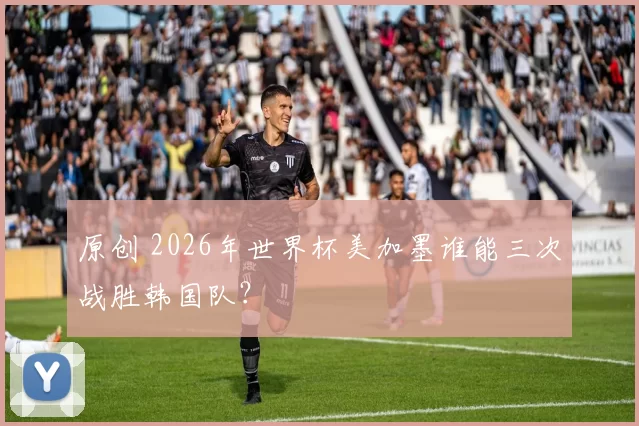 原创 2026年世界杯美加墨谁能三次战胜韩国队？