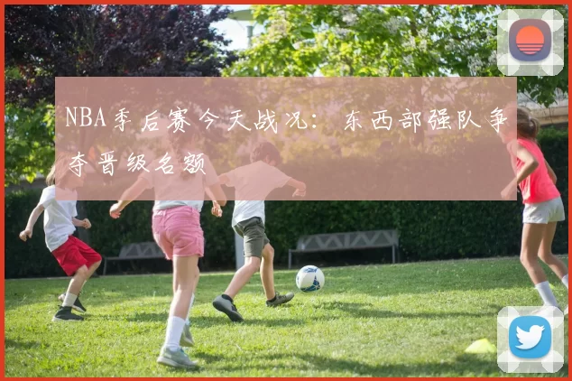 NBA季后赛今天战况：东西部强队争夺晋级名额