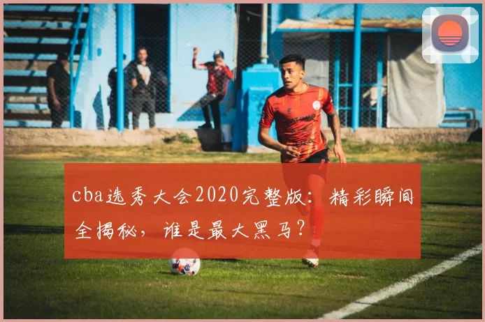 cba选秀大会2020完整版：精彩瞬间全揭秘，谁是最大黑马？