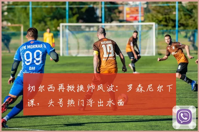 切尔西再掀换帅风波：罗森尼尔下课，头号热门浮出水面