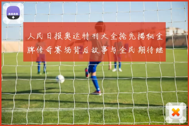 人民日报奥运特刊大全抢先揭秘金牌传奇赛场背后故事与全民期待继续燃