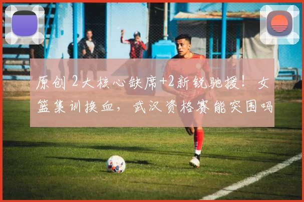 原创 2大核心缺席+2新锐驰援！女篮集训换血，武汉资格赛能突围吗？