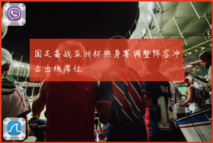 国足备战亚洲杯热身赛调整阵容冲击出线席位