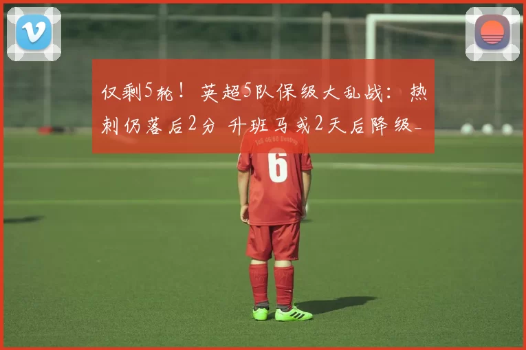 仅剩5轮！英超5队保级大乱战：热刺仍落后2分 升班马或2天后降级_伯恩利_西汉姆联_曼城