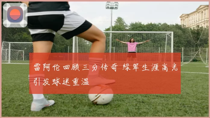 雷阿伦回顾三分传奇 绿军生涯高光引发球迷重温