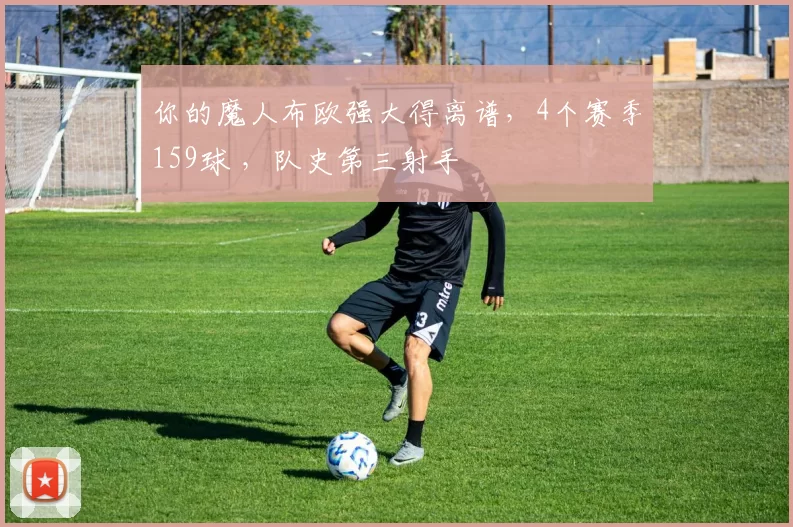 你的魔人布欧强大得离谱，4个赛季159球 ，队史第三射手