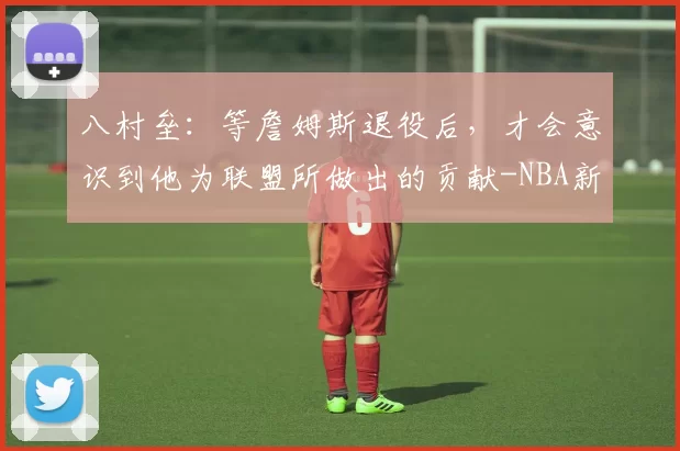 八村垒：等詹姆斯退役后，才会意识到他为联盟所做出的贡献-NBA新闻