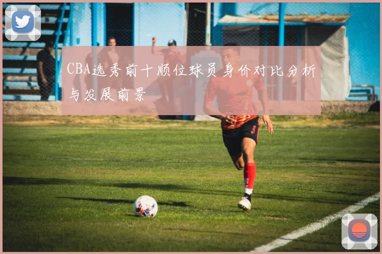 CBA选秀前十顺位球员身价对比分析与发展前景