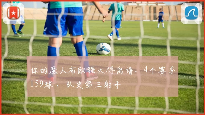 你的魔人布欧强大得离谱，4个赛季159球 ，队史第三射手