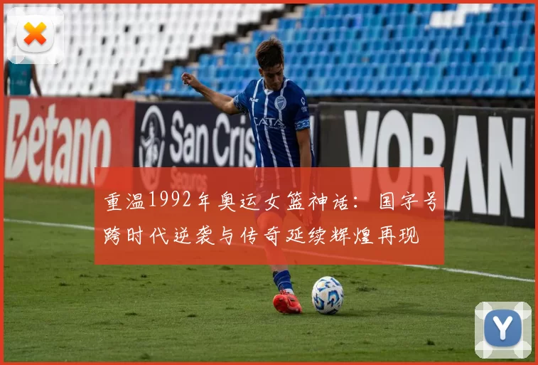 重温1992年奥运女篮神话：国字号跨时代逆袭与传奇延续辉煌再现