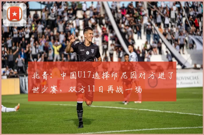 北青：中国U17选择印尼因对方进了世少赛，双方11日再战一场