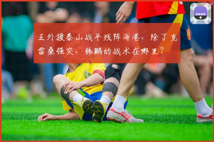 五外援泰山战平残阵海港，除了克雷桑强突，韩鹏的战术在哪里？