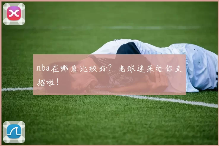 nba在哪看比较好？老球迷来给你支招啦！