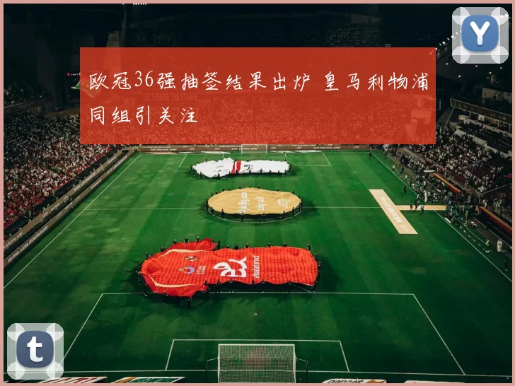 欧冠36强抽签结果出炉 皇马利物浦同组引关注