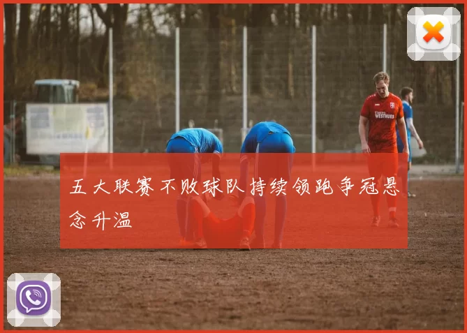 五大联赛不败球队持续领跑争冠悬念升温