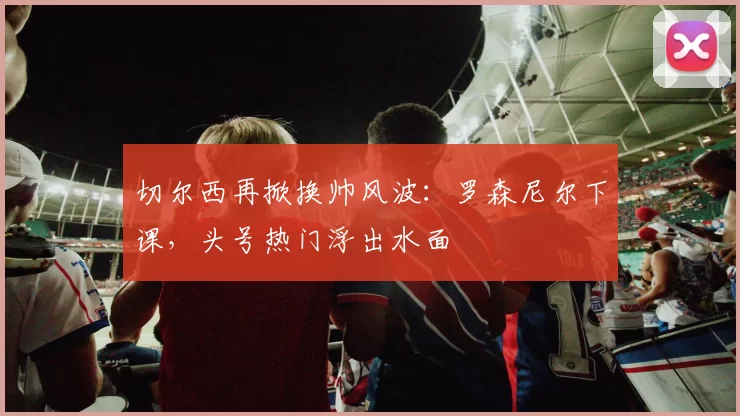 切尔西再掀换帅风波：罗森尼尔下课，头号热门浮出水面