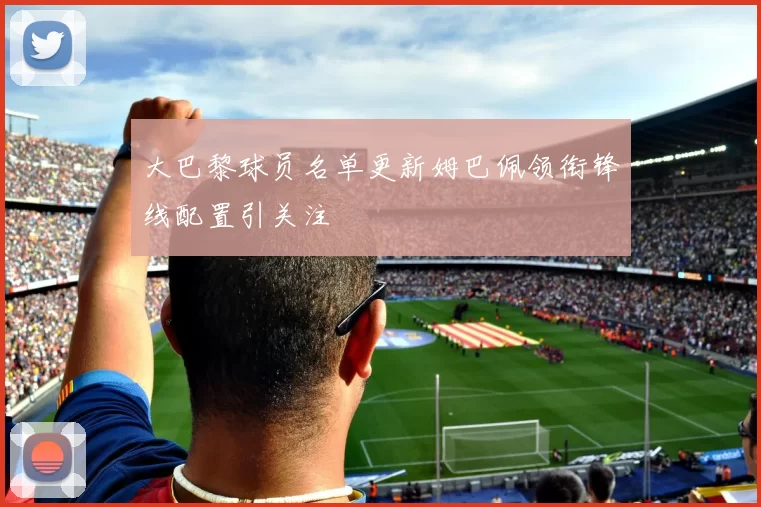 大巴黎球员名单更新姆巴佩领衔锋线配置引关注