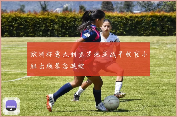 欧洲杯意大利克罗地亚战平收官小组出线悬念延续