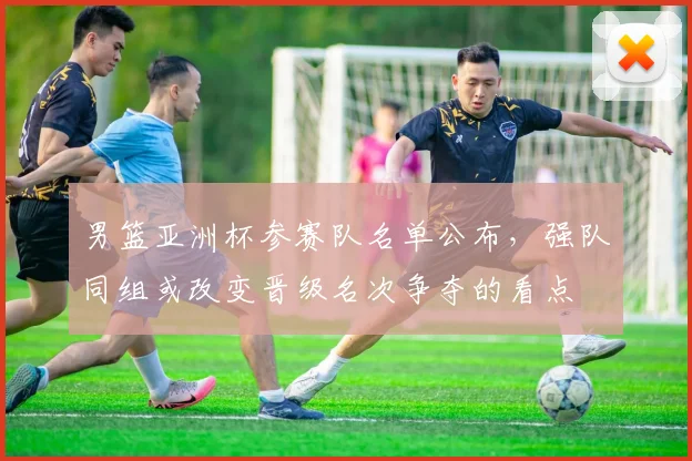 男篮亚洲杯参赛队名单公布，强队同组或改变晋级名次争夺的看点