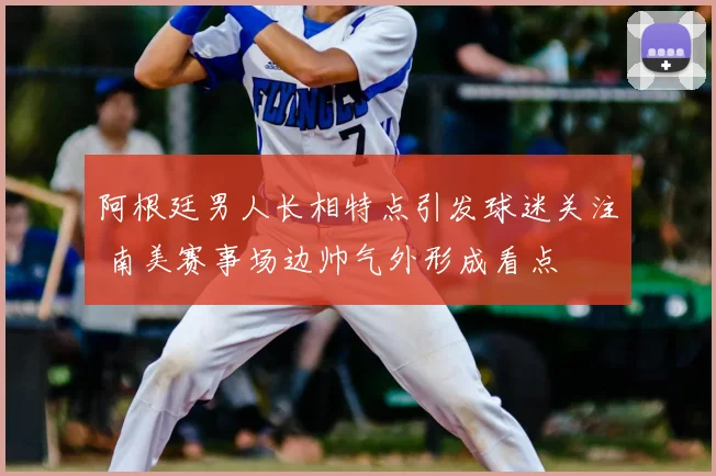 阿根廷男人长相特点引发球迷关注 南美赛事场边帅气外形成看点