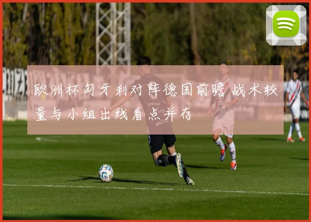 欧洲杯匈牙利对阵德国前瞻 战术较量与小组出线看点并存