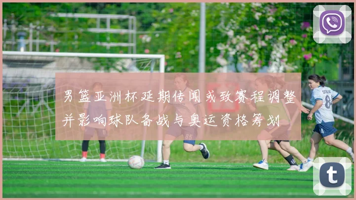 男篮亚洲杯延期传闻或致赛程调整并影响球队备战与奥运资格筹划