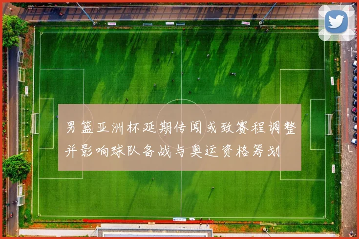男篮亚洲杯延期传闻或致赛程调整并影响球队备战与奥运资格筹划