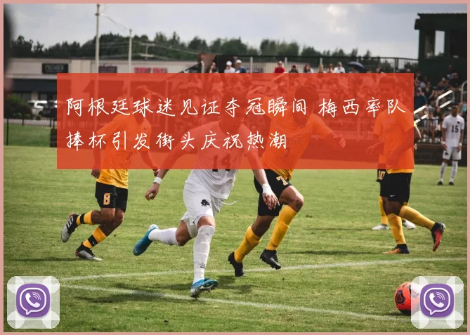 阿根廷球迷见证夺冠瞬间 梅西率队捧杯引发街头庆祝热潮
