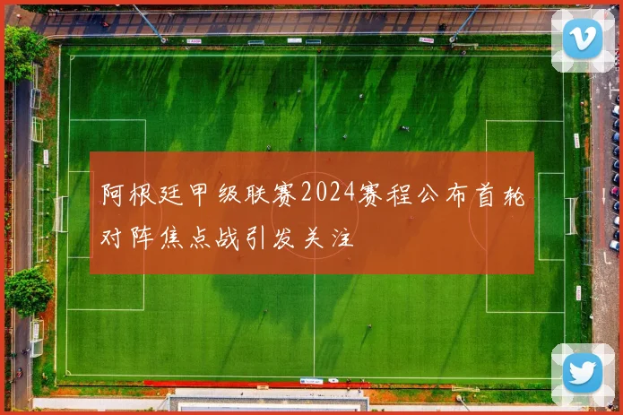 阿根廷甲级联赛2024赛程公布首轮对阵焦点战引发关注