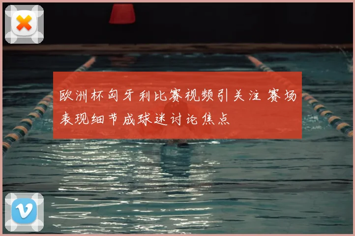 欧洲杯匈牙利比赛视频引关注 赛场表现细节成球迷讨论焦点