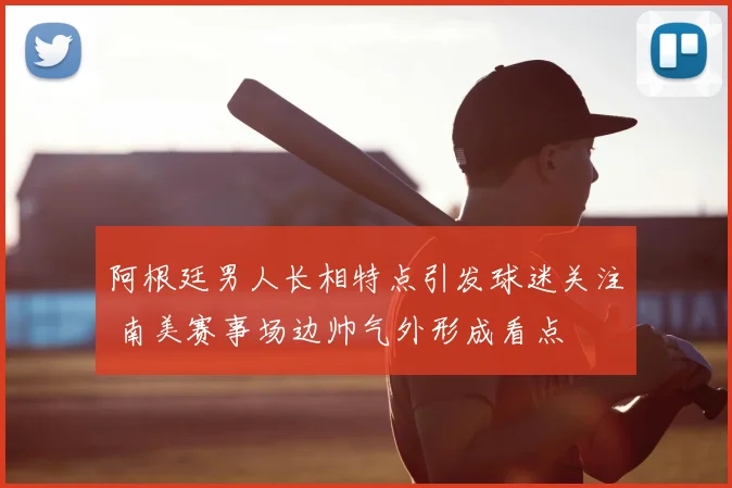 阿根廷男人长相特点引发球迷关注 南美赛事场边帅气外形成看点