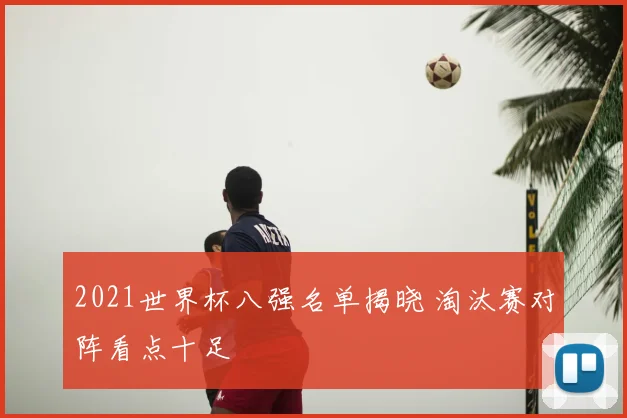 2021世界杯八强名单揭晓 淘汰赛对阵看点十足