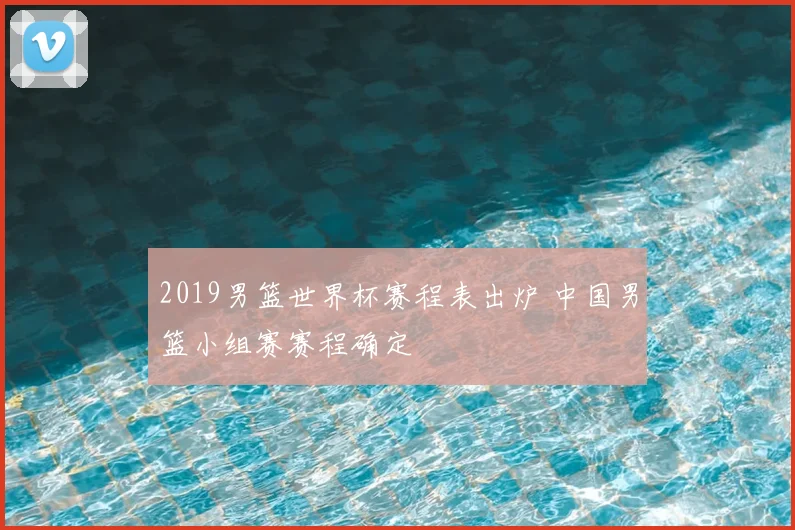2019男篮世界杯赛程表出炉 中国男篮小组赛赛程确定