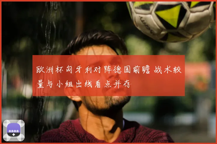 欧洲杯匈牙利对阵德国前瞻 战术较量与小组出线看点并存