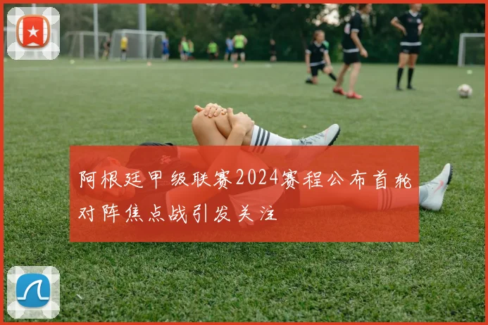 阿根廷甲级联赛2024赛程公布首轮对阵焦点战引发关注
