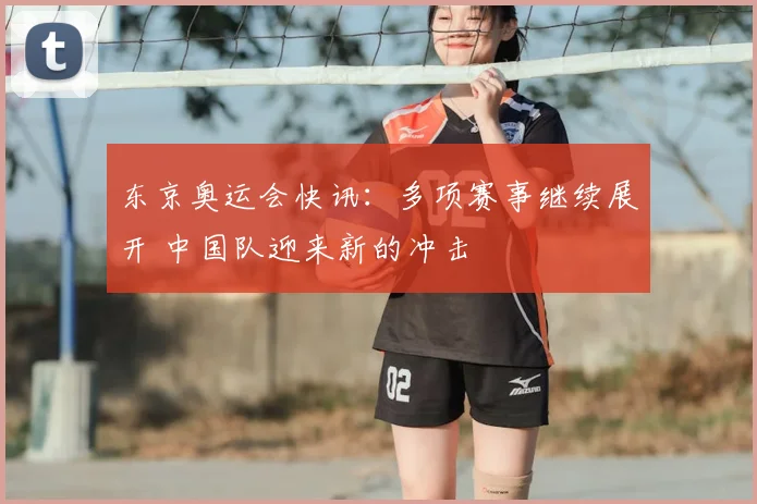 东京奥运会快讯:多项赛事继续展开 中国队迎来新的冲击